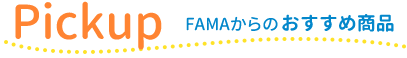 Pickup -FAMAからのおすすめ商品-
